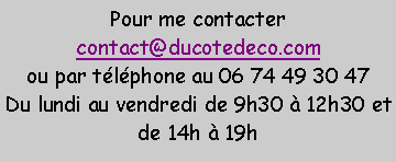 Zone de Texte: Pour me contactercontact@ducotedeco.comou par t�l�phone au 06 74 49 30 47Du lundi au vendredi de 9h30 � 12h30 et de 14h � 19h