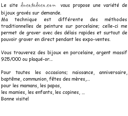 Zone de Texte: Le site ducotedeco.com vous propose une vari�t� de bijoux grav�s sur demande.Ma technique est diff�rente des m�thodes traditionnelles de peinture sur porcelaine; celle-ci me permet de graver avec des d�lais rapides et surtout de pouvoir graver en direct pendant les expo-ventes.Vous trouverez des bijoux en porcelaine, argent massif 925/000 ou plaqu�-or...Pour toutes les occasions; naissance, anniversaire, bapt�me, communion, f�tes des m�res,...pour les mamans, les papas,les mamies, les enfants, les copines, �Bonne visite!						