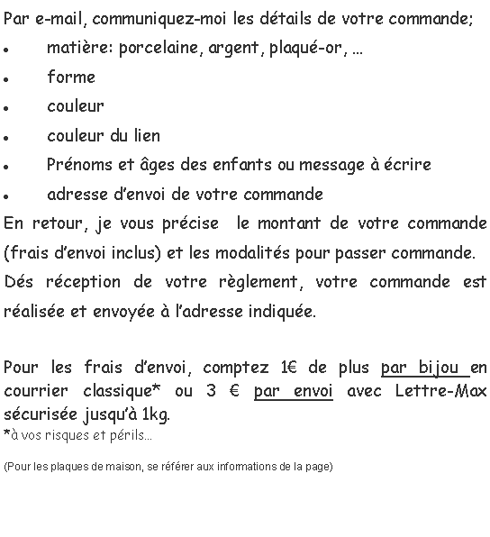 Zone de Texte: Par e-mail, communiquez-moi les d�tails de votre commande; mati�re: porcelaine, argent, plaqu�-or, �formecouleurcouleur du lienPr�noms et �ges des enfants ou message � �crireadresse d�envoi de votre commandeEn retour, je vous pr�cise  le montant de votre commande (frais d�envoi inclus) et les modalit�s pour passer commande. D�s r�ception de votre r�glement, votre commande est r�alis�e et envoy�e � l�adresse indiqu�e.Pour les frais d�envoi, comptez 1� de plus par bijou en courrier classique* ou 3 � par envoi avec Lettre-Max s�curis�e jusqu�� 1kg.*� vos risques et p�rils�(Pour les plaques de maison, se r�f�rer aux informations de la page)